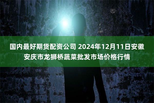国内最好期货配资公司 2024年12月11日安徽安庆市龙狮桥蔬菜批发市场价格行情