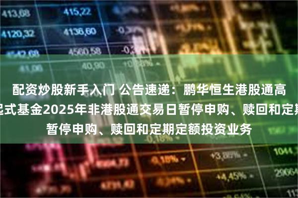 配资炒股新手入门 公告速递：鹏华恒生港股通高股息率指数发起式基金2025年非港股通交易日暂停申购、赎回和定期定额投资业务