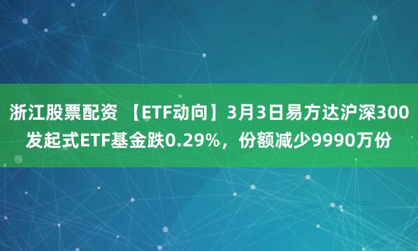 浙江股票配资 【ETF动向】3月3日易方达沪深300发起式ETF基金跌0.29%，份额减少9990万份