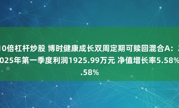 10倍杠杆炒股 博时健康成长双周定期可赎回混合A：2025年第一季度利润1925.99万元 净值增长率5.58%