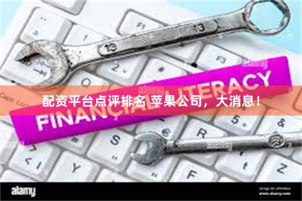 配资平台点评排名 苹果公司，大消息！