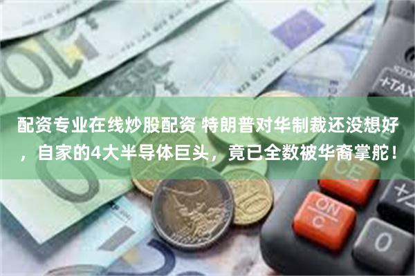 配资专业在线炒股配资 特朗普对华制裁还没想好，自家的4大半导体巨头，竟已全数被华裔掌舵！