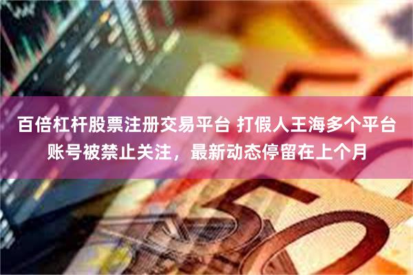 百倍杠杆股票注册交易平台 打假人王海多个平台账号被禁止关注，最新动态停留在上个月