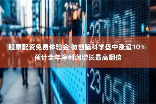 股票配资免费体验金 微创脑科学盘中涨超10% 预计全年净利润增长最高翻倍