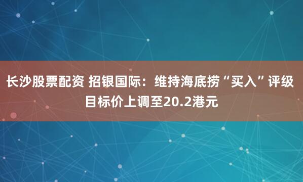 长沙股票配资 招银国际：维持海底捞“买入”评级 目标价上调至20.2港元