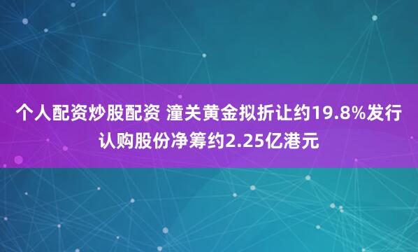 个人配资炒股配资 潼关黄金拟折让约19.8%发行认购股份净筹约2.25亿港元