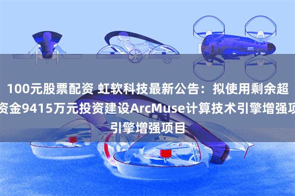 100元股票配资 虹软科技最新公告：拟使用剩余超募资金9415万元投资建设ArcMuse计算技术引擎增强项目