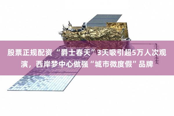 股票正规配资 “爵士春天”3天吸引超5万人次观演，西岸梦中心做强“城市微度假”品牌