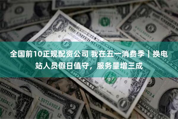 全国前10正规配资公司 我在五一消费季｜换电站人员假日值守，服务量增三成