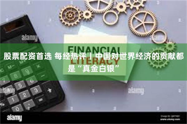 股票配资首选 每经热评丨中国对世界经济的贡献都是“真金白银”