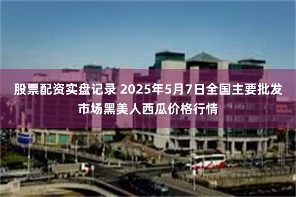 股票配资实盘记录 2025年5月7日全国主要批发市场黑美人西瓜价格行情