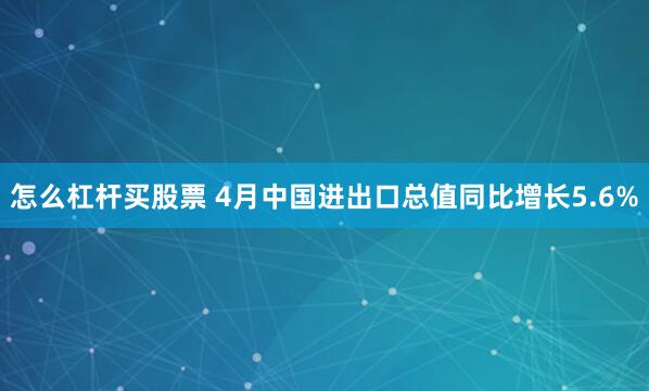 怎么杠杆买股票 4月中国进出口总值同比增长5.6%
