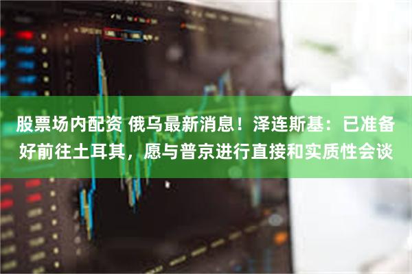 股票场内配资 俄乌最新消息！泽连斯基：已准备好前往土耳其，愿与普京进行直接和实质性会谈