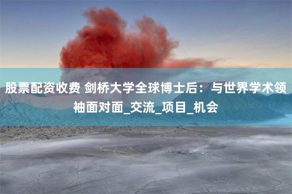 股票配资收费 剑桥大学全球博士后：与世界学术领袖面对面_交流_项目_机会