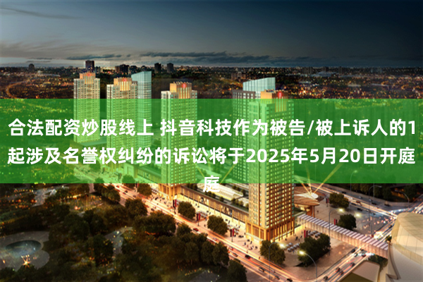 合法配资炒股线上 抖音科技作为被告/被上诉人的1起涉及名誉权纠纷的诉讼将于2025年5月20日开庭