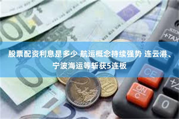 股票配资利息是多少 航运概念持续强势 连云港、宁波海运等斩获5连板