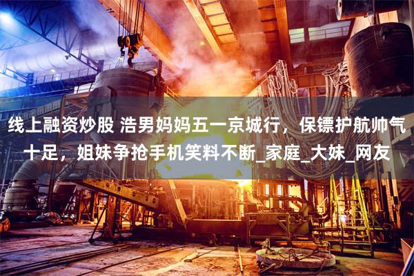 线上融资炒股 浩男妈妈五一京城行，保镖护航帅气十足，姐妹争抢手机笑料不断_家庭_大妹_网友
