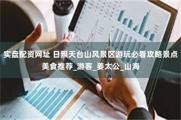 实盘配资网址 日照天台山风景区游玩必看攻略景点美食推荐_游客_姜太公_山海