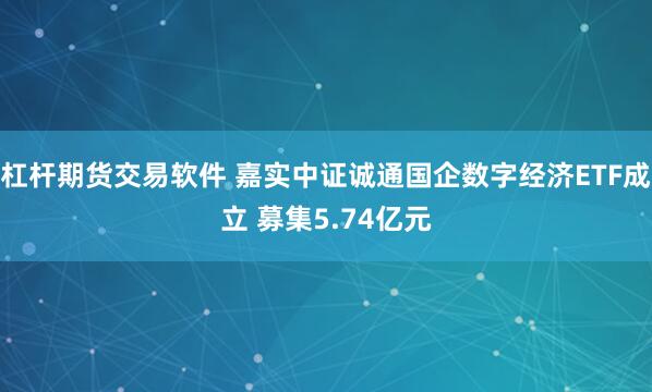 杠杆期货交易软件 嘉实中证诚通国企数字经济ETF成立 募集5.74亿元