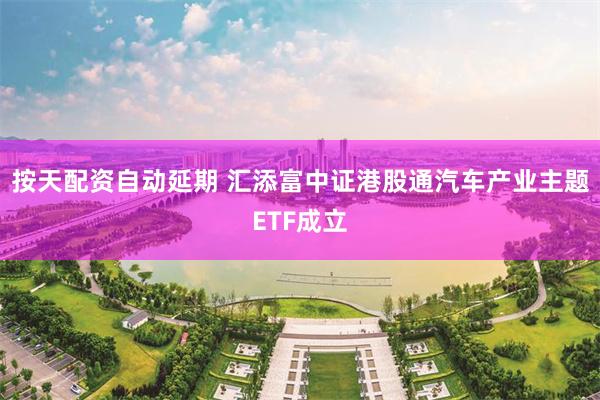 按天配资自动延期 汇添富中证港股通汽车产业主题ETF成立