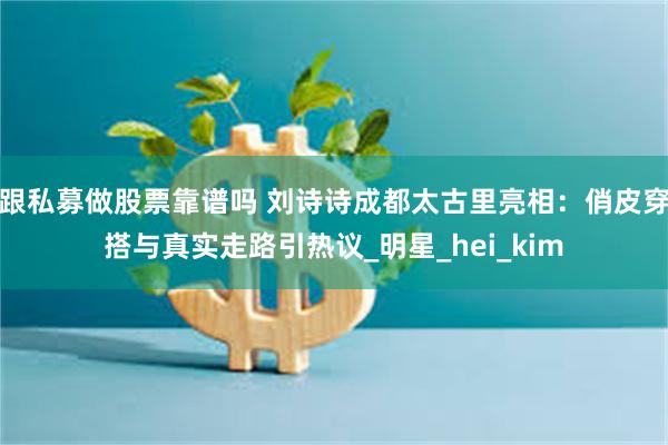 跟私募做股票靠谱吗 刘诗诗成都太古里亮相：俏皮穿搭与真实走路引热议_明星_hei_kim