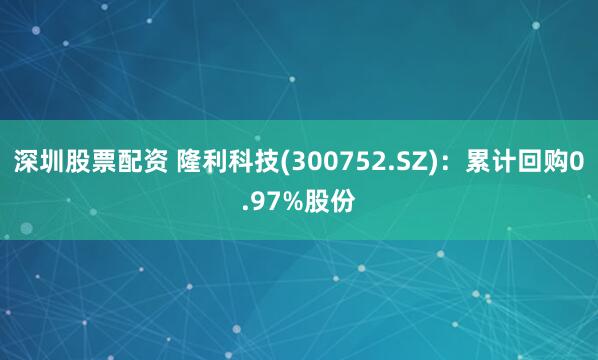 深圳股票配资 隆利科技(300752.SZ)：累计回购0.97%股份
