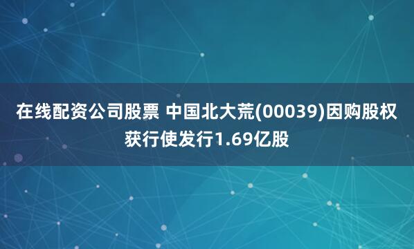 在线配资公司股票 中国北大荒(00039)因购股权获行使发行1.69亿股