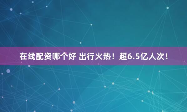 在线配资哪个好 出行火热！超6.5亿人次！