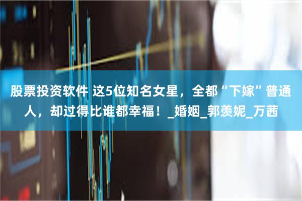 股票投资软件 这5位知名女星，全都“下嫁”普通人，却过得比谁都幸福！_婚姻_郭羡妮_万茜