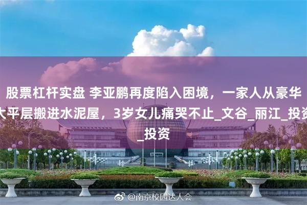 股票杠杆实盘 李亚鹏再度陷入困境，一家人从豪华大平层搬进水泥屋，3岁女儿痛哭不止_文谷_丽江_投资