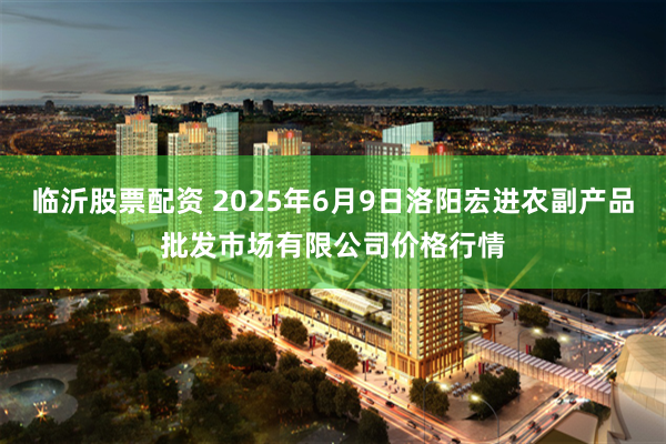 临沂股票配资 2025年6月9日洛阳宏进农副产品批发市场有限公司价格行情