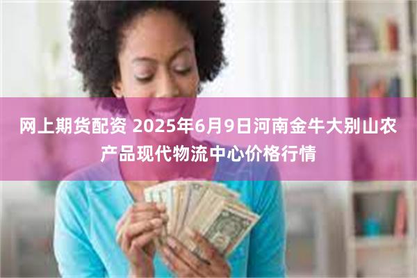 网上期货配资 2025年6月9日河南金牛大别山农产品现代物流中心价格行情