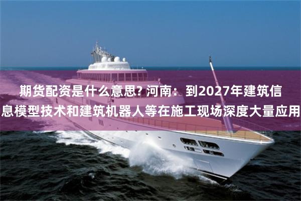 期货配资是什么意思? 河南：到2027年建筑信息模型技术和建筑机器人等在施工现场深度大量应用