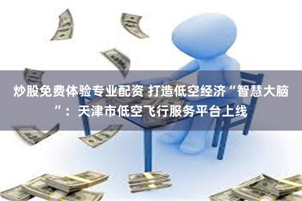 炒股免费体验专业配资 打造低空经济“智慧大脑”：天津市低空飞行服务平台上线