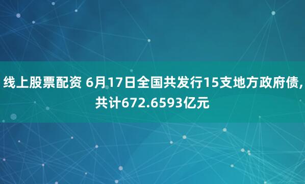 线上股票配资 6月17日全国共发行15支地方政府债,共计672.6593亿元