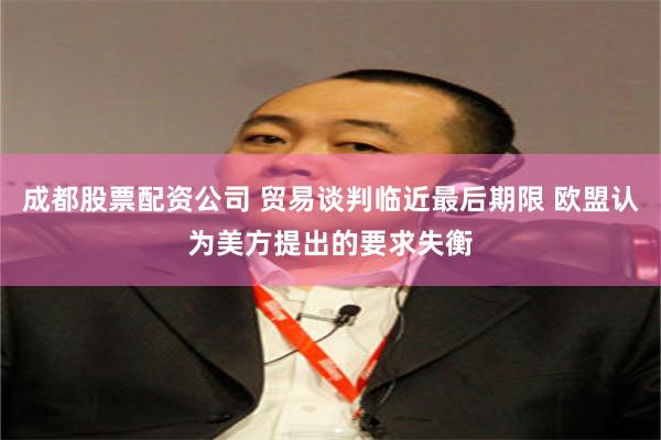 成都股票配资公司 贸易谈判临近最后期限 欧盟认为美方提出的要求失衡