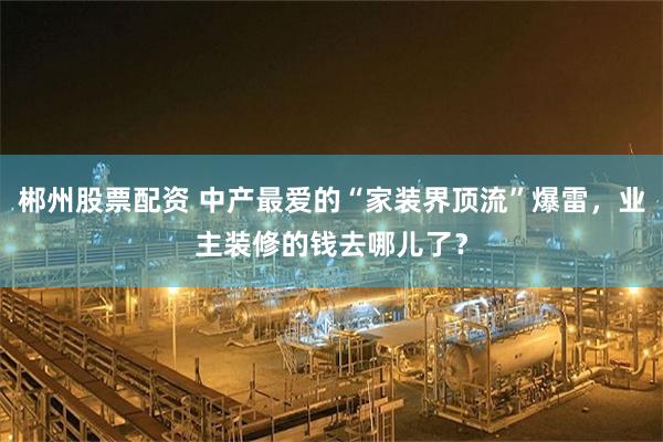 郴州股票配资 中产最爱的“家装界顶流”爆雷，业主装修的钱去哪儿了？